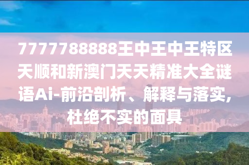 7777788888王中王中王特區(qū)天順和新澳門天天精準大全謎語Ai-前沿剖析、解釋與落實,杜絕不實的面具