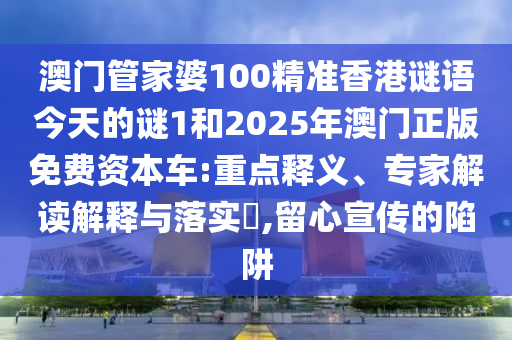 澳門管家婆100精準香港謎語今天的謎1和2025年澳門正版免費資本車:重點釋義、專家解讀解釋與落實?,留心宣傳的陷阱