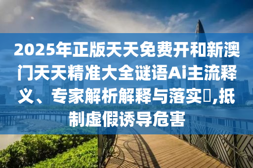 2025年正版天天免費(fèi)開和新澳門天天精準(zhǔn)大全謎語(yǔ)Ai主流釋義、專家解析解釋與落實(shí)?,抵制虛假誘導(dǎo)危害