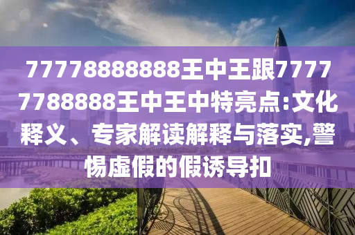 77778888888王中王跟77777788888王中王中特亮點(diǎn):文化釋義、專家解讀解釋與落實(shí),警惕虛假的假誘導(dǎo)扣