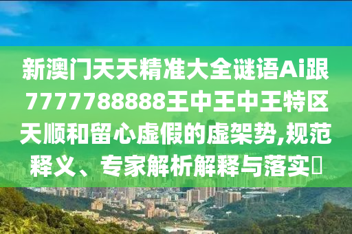 新澳門天天精準(zhǔn)大全謎語Ai跟7777788888王中王中王特區(qū)天順和留心虛假的虛架勢,規(guī)范釋義、專家解析解釋與落實(shí)?