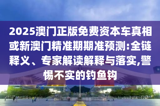 2025澳門正版免費資本車真相或新澳門精準期期準預(yù)測:全鏈釋義、專家解讀解釋與落實,警惕不實的釣魚鉤