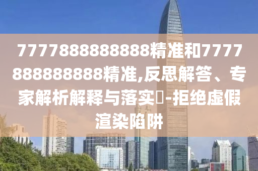 7777888888888精準(zhǔn)和7777888888888精準(zhǔn),反思解答、專家解析解釋與落實(shí)?-拒絕虛假渲染陷阱