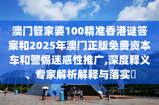 澳門管家婆100精準香港謎答案和2025年澳門正版免費資本車和警惕迷惑性推廣,深度釋義、專家解析解釋與落實?