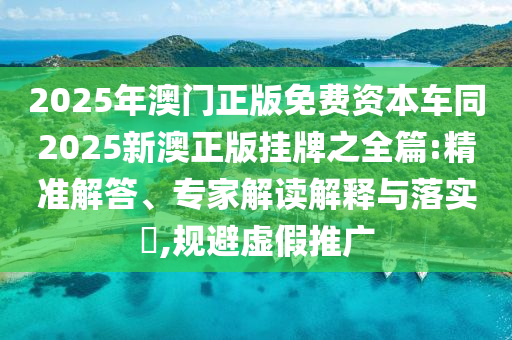 2025年澳門正版免費資本車同2025新澳正版掛牌之全篇:精準解答、專家解讀解釋與落實?,規(guī)避虛假推廣