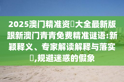 2025澳門精準(zhǔn)資枓大全最新版跟新澳門青青免費(fèi)精準(zhǔn)謎語(yǔ):新穎釋義、專家解讀解釋與落實(shí)?,規(guī)避迷惑的假象