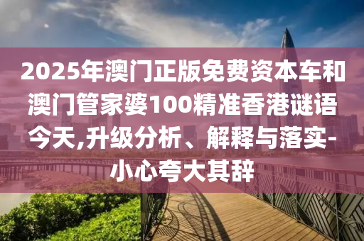 2025年澳門正版免費(fèi)資本車和澳門管家婆100精準(zhǔn)香港謎語今天,升級分析、解釋與落實(shí)-小心夸大其辭