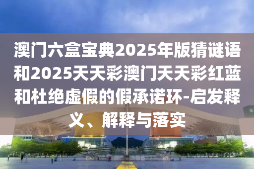 澳門六盒寶典2025年版猜謎語和2025天天彩澳門天天彩紅藍(lán)和杜絕虛假的假承諾環(huán)-啟發(fā)釋義、解釋與落實
