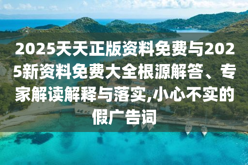 2025天天正版資料免費(fèi)與2025新資料免費(fèi)大全根源解答、專家解讀解釋與落實(shí),小心不實(shí)的假廣告詞