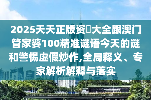 2025天天正版資枓大全跟澳門管家婆100精準謎語今天的謎和警惕虛假炒作,全局釋義、專家解析解釋與落實