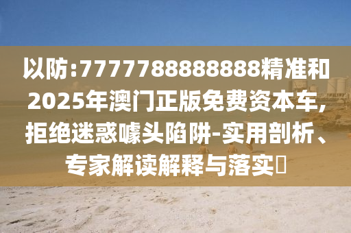 以防:7777788888888精準(zhǔn)和2025年澳門正版免費(fèi)資本車,拒絕迷惑噱頭陷阱-實(shí)用剖析、專家解讀解釋與落實(shí)?