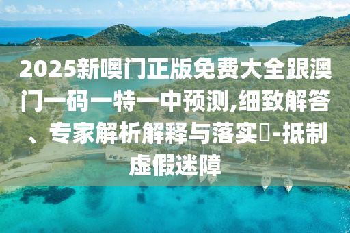 2025新噢門正版免費(fèi)大全跟澳門一碼一特一中預(yù)測(cè),細(xì)致解答、專家解析解釋與落實(shí)?-抵制虛假迷障