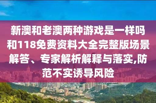 新澳和老澳兩種游戲是一樣嗎和118免費(fèi)資料大全完整版場(chǎng)景解答、專家解析解釋與落實(shí),防范不實(shí)誘導(dǎo)風(fēng)險(xiǎn)