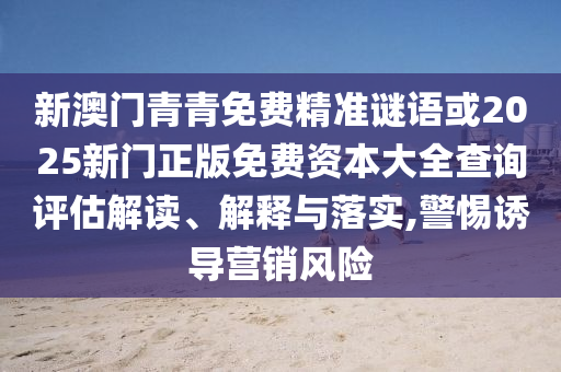 新澳門青青免費(fèi)精準(zhǔn)謎語(yǔ)或2025新門正版免費(fèi)資本大全查詢?cè)u(píng)估解讀、解釋與落實(shí),警惕誘導(dǎo)營(yíng)銷風(fēng)險(xiǎn)