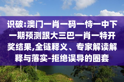 識(shí)破:澳門一肖一碼一恃一中下一期預(yù)測(cè)跟大三巴一肖一特開獎(jiǎng)結(jié)果,全鏈釋義、專家解讀解釋與落實(shí)-拒絕誤導(dǎo)的圈套