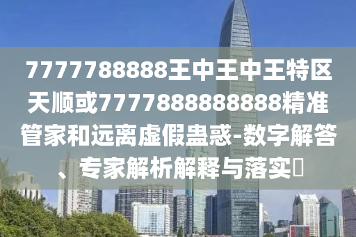 7777788888王中王中王特區(qū)天順或7777888888888精準(zhǔn)管家和遠離虛假蠱惑-數(shù)字解答、專家解析解釋與落實?