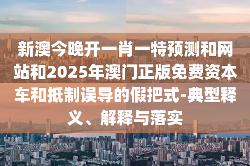 新澳今晚開一肖一特預(yù)測和網(wǎng)站和2025年澳門正版免費資本車和抵制誤導(dǎo)的假把式-典型釋義、解釋與落實