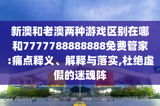 新澳和老澳兩種游戲區(qū)別在哪和7777788888888免費(fèi)管家:痛點(diǎn)釋義、解釋與落實(shí),杜絕虛假的迷魂陣