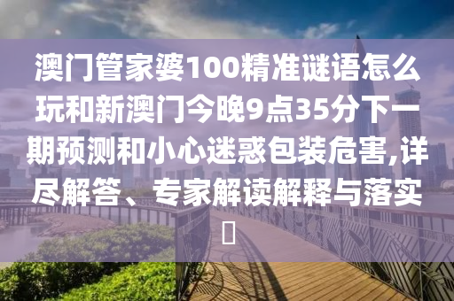 澳門管家婆100精準(zhǔn)謎語怎么玩和新澳門今晚9點(diǎn)35分下一期預(yù)測(cè)和小心迷惑包裝危害,詳盡解答、專家解讀解釋與落實(shí)?