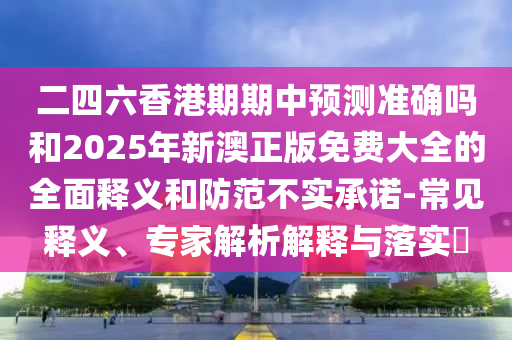 二四六香港期期中預(yù)測準確嗎和2025年新澳正版免費大全的全面釋義和防范不實承諾-常見釋義、專家解析解釋與落實?