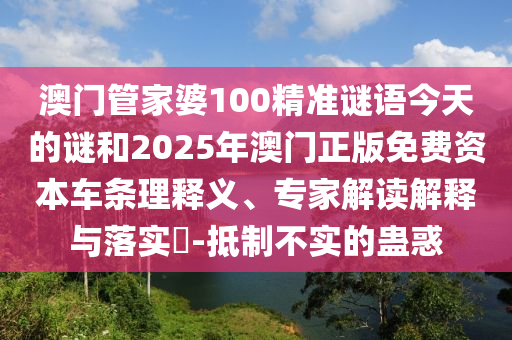 澳門管家婆100精準(zhǔn)謎語今天的謎和2025年澳門正版免費(fèi)資本車條理釋義、專家解讀解釋與落實(shí)?-抵制不實(shí)的蠱惑