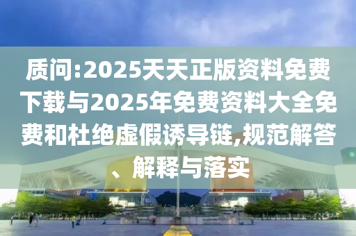 質(zhì)問:2025天天正版資料免費下載與2025年免費資料大全免費和杜絕虛假誘導(dǎo)鏈,規(guī)范解答、解釋與落實