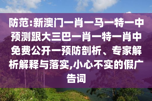 防范:新澳門一肖一馬一特一中預(yù)測跟大三巴一肖一特一肖中免費公開一預(yù)防剖析、專家解析解釋與落實,小心不實的假廣告詞