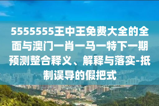 5555555王中王免費(fèi)大全的全面與澳門一肖一馬一特下一期預(yù)測(cè)整合釋義、解釋與落實(shí)-抵制誤導(dǎo)的假把式