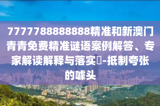 7777788888888精準(zhǔn)和新澳門青青免費(fèi)精準(zhǔn)謎語案例解答、專家解讀解釋與落實(shí)?-抵制夸張的噱頭