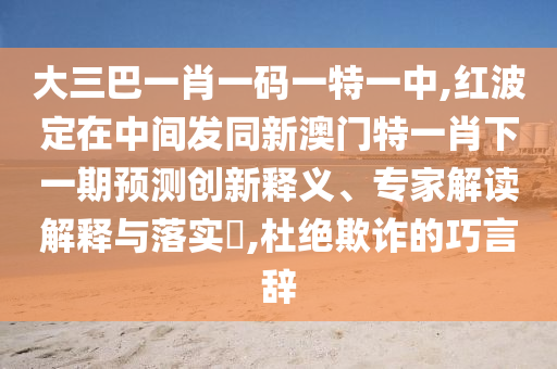 大三巴一肖一碼一特一中,紅波定在中間發(fā)同新澳門特一肖下一期預(yù)測(cè)創(chuàng)新釋義、專家解讀解釋與落實(shí)?,杜絕欺詐的巧言辭