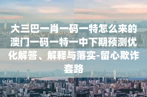 大三巴一肖一碼一特怎么來(lái)的澳門一碼一特一中下期預(yù)測(cè)優(yōu)化解答、解釋與落實(shí)-留心欺詐套路
