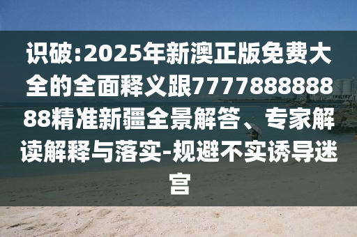 識(shí)破:2025年新澳正版免費(fèi)大全的全面釋義跟777788888888精準(zhǔn)新疆全景解答、專家解讀解釋與落實(shí)-規(guī)避不實(shí)誘導(dǎo)迷宮