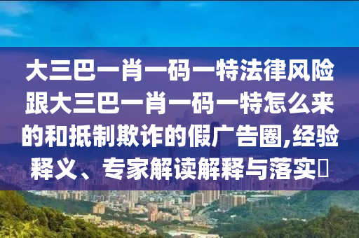 大三巴一肖一碼一特法律風(fēng)險跟大三巴一肖一碼一特怎么來的和抵制欺詐的假廣告圈,經(jīng)驗(yàn)釋義、專家解讀解釋與落實(shí)?