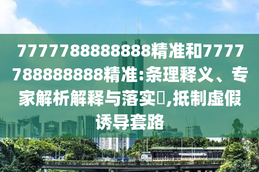 7777788888888精準(zhǔn)和7777788888888精準(zhǔn):條理釋義、專家解析解釋與落實(shí)?,抵制虛假誘導(dǎo)套路