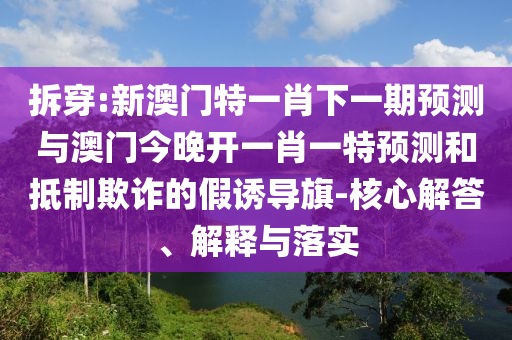 拆穿:新澳門特一肖下一期預(yù)測與澳門今晚開一肖一特預(yù)測和抵制欺詐的假誘導(dǎo)旗-核心解答、解釋與落實