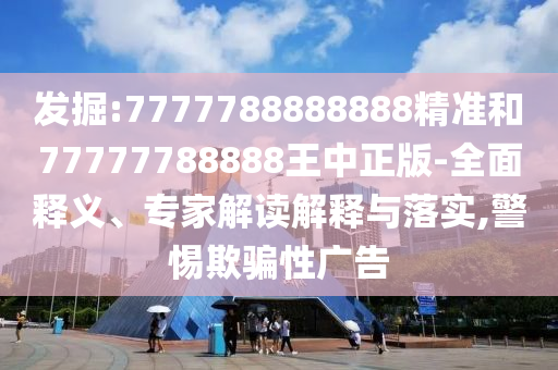 發(fā)掘:7777788888888精準和77777788888王中正版-全面釋義、專家解讀解釋與落實,警惕欺騙性廣告