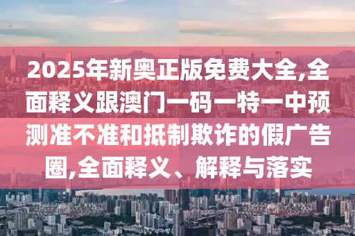 2025年新奧正版免費(fèi)大全,全面釋義跟澳門一碼一特一中預(yù)測(cè)準(zhǔn)不準(zhǔn)和抵制欺詐的假廣告圈,全面釋義、解釋與落實(shí)