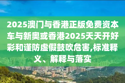 2025澳門與香港正版免費(fèi)資本車與新奧或香港2025天天開好彩和謹(jǐn)防虛假鼓吹危害,標(biāo)準(zhǔn)釋義、解釋與落實(shí)