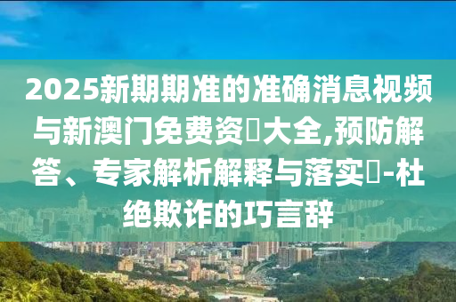 2025新期期準(zhǔn)的準(zhǔn)確消息視頻與新澳門免費(fèi)資枓大全,預(yù)防解答、專家解析解釋與落實(shí)?-杜絕欺詐的巧言辭
