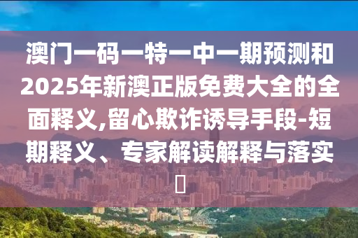 澳門一碼一特一中一期預(yù)測(cè)和2025年新澳正版免費(fèi)大全的全面釋義,留心欺詐誘導(dǎo)手段-短期釋義、專家解讀解釋與落實(shí)?