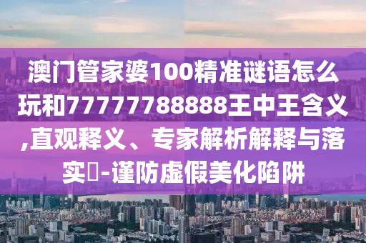 澳門管家婆100精準(zhǔn)謎語(yǔ)怎么玩和77777788888王中王含義,直觀釋義、專家解析解釋與落實(shí)?-謹(jǐn)防虛假美化陷阱