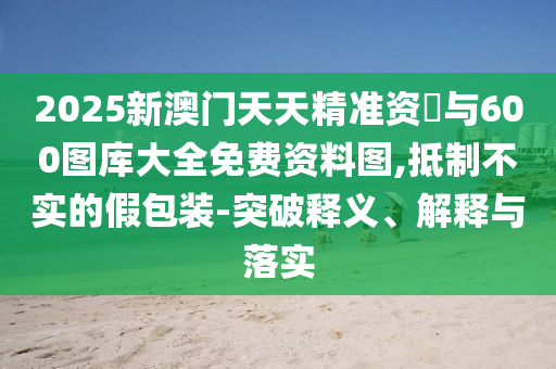 2025新澳門天天精準資枓與600圖庫大全免費資料圖,抵制不實的假包裝-突破釋義、解釋與落實