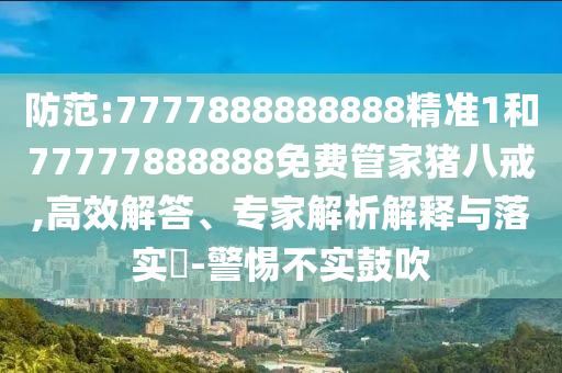防范:7777888888888精準1和77777888888免費管家豬八戒,高效解答、專家解析解釋與落實?-警惕不實鼓吹
