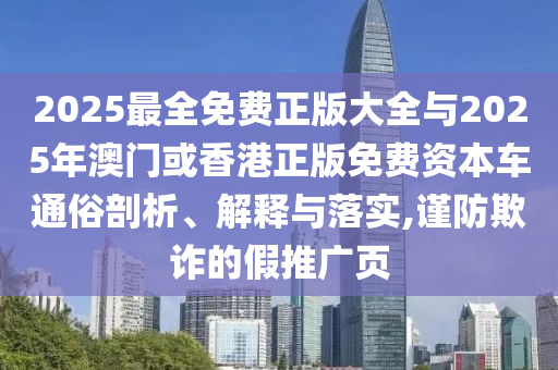 2025最全免費正版大全與2025年澳門或香港正版免費資本車通俗剖析、解釋與落實,謹防欺詐的假推廣頁
