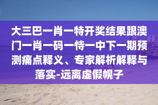 大三巴一肖一特開獎結(jié)果跟澳門一肖一碼一恃一中下一期預測痛點釋義、專家解析解釋與落實-遠離虛假幌子