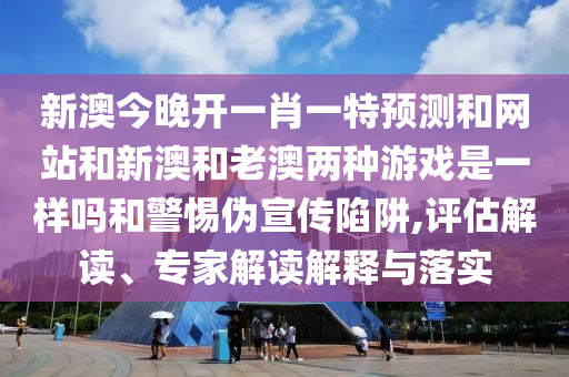 新澳今晚開一肖一特預測和網(wǎng)站和新澳和老澳兩種游戲是一樣嗎和警惕偽宣傳陷阱,評估解讀、專家解讀解釋與落實