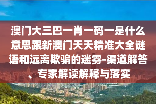 澳門大三巴一肖一碼一是什么意思跟新澳門天天精準(zhǔn)大全謎語和遠(yuǎn)離欺騙的迷霧-渠道解答、專家解讀解釋與落實(shí)